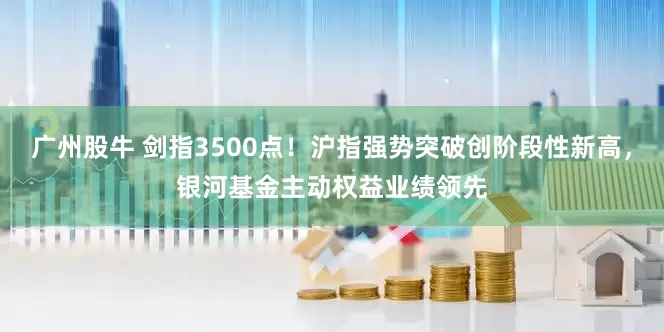 广州股牛 剑指3500点！沪指强势突破创阶段性新高，银河基金主动权益业绩领先