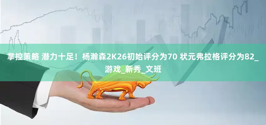 掌控策略 潜力十足！杨瀚森2K26初始评分为70 状元弗拉格评分为82_游戏_新秀_文班