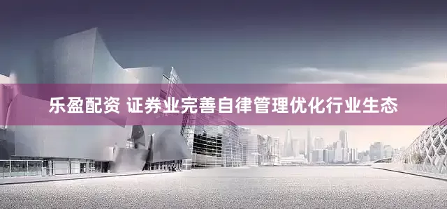 乐盈配资 证券业完善自律管理优化行业生态
