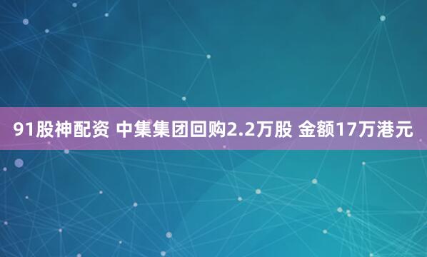 91股神配资 中集集团回购2.2万股 金额17万港元