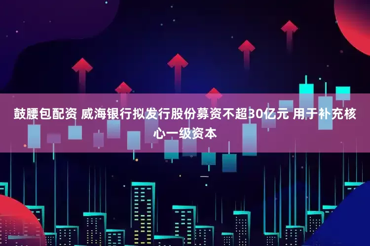 鼓腰包配资 威海银行拟发行股份募资不超30亿元 用于补充核心一级资本