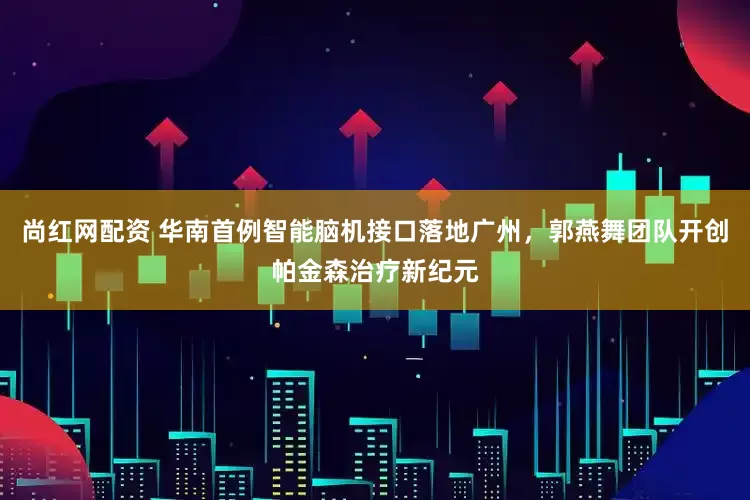 尚红网配资 华南首例智能脑机接口落地广州，郭燕舞团队开创帕金森治疗新纪元
