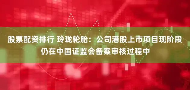股票配资排行 玲珑轮胎：公司港股上市项目现阶段仍在中国证监会备案审核过程中