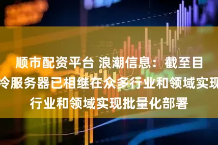 顺市配资平台 浪潮信息：截至目前，公司液冷服务器已相继在众多行业和领域实现批量化部署