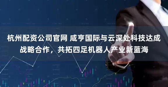 杭州配资公司官网 咸亨国际与云深处科技达成战略合作，共拓四足机器人产业新蓝海