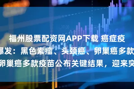 福州股票配资网APP下载 癌症疫苗2026开年大爆发：黑色素瘤、头颈癌、卵巢癌多款疫苗公布关键结果，迎来突破性进展
